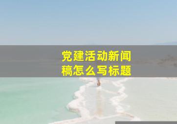 党建活动新闻稿怎么写标题