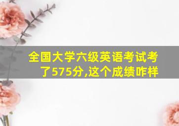 全国大学六级英语考试考了575分,这个成绩咋样