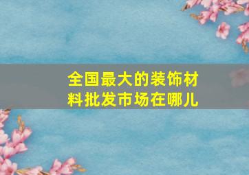 全国最大的装饰材料批发市场在哪儿