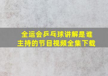 全运会乒乓球讲解是谁主持的节目视频全集下载