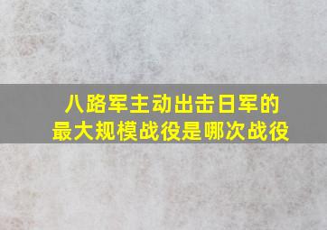 八路军主动出击日军的最大规模战役是哪次战役