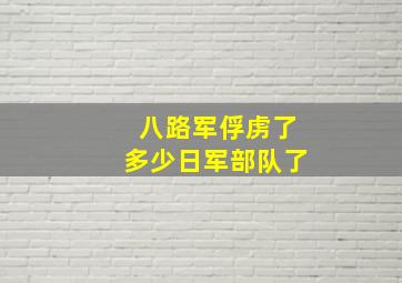 八路军俘虏了多少日军部队了