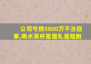 公司亏损5000万不当回事,喝水茶杯是国礼瓷短剧