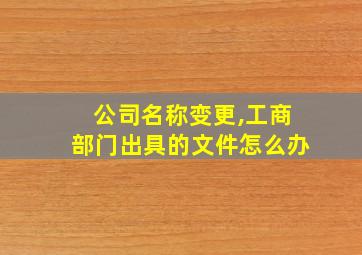 公司名称变更,工商部门出具的文件怎么办