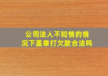 公司法人不知情的情况下盖章打欠款合法吗