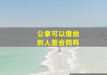 公章可以借给别人签合同吗