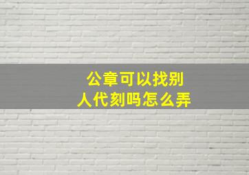 公章可以找别人代刻吗怎么弄