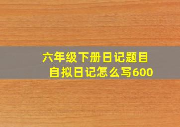 六年级下册日记题目自拟日记怎么写600