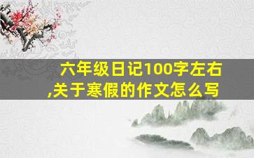 六年级日记100字左右,关于寒假的作文怎么写