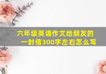 六年级英语作文给朋友的一封信300字左右怎么写