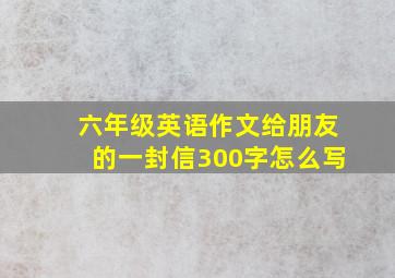 六年级英语作文给朋友的一封信300字怎么写