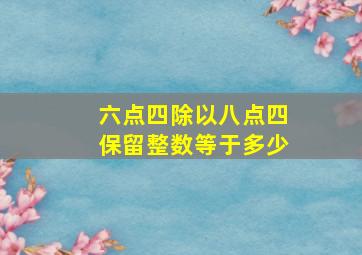 六点四除以八点四保留整数等于多少