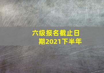 六级报名截止日期2021下半年