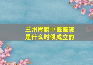 兰州胃肠中医医院是什么时候成立的