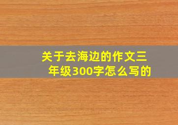 关于去海边的作文三年级300字怎么写的