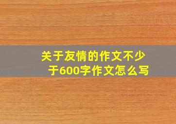 关于友情的作文不少于600字作文怎么写