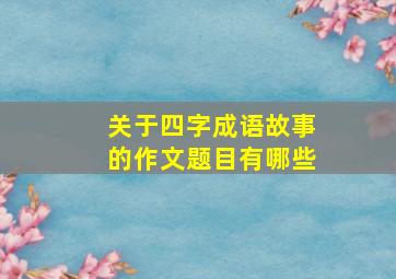 关于四字成语故事的作文题目有哪些