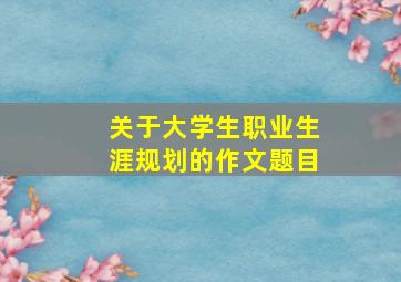 关于大学生职业生涯规划的作文题目