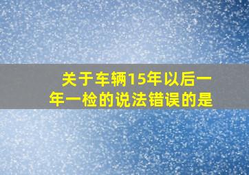 关于车辆15年以后一年一检的说法错误的是