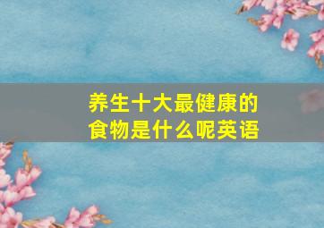 养生十大最健康的食物是什么呢英语