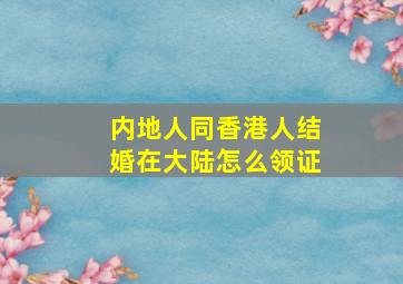 内地人同香港人结婚在大陆怎么领证