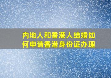 内地人和香港人结婚如何申请香港身份证办理