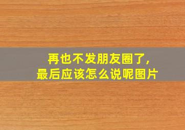 再也不发朋友圈了,最后应该怎么说呢图片