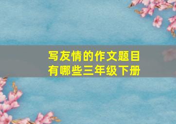 写友情的作文题目有哪些三年级下册