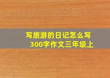 写旅游的日记怎么写300字作文三年级上