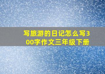 写旅游的日记怎么写300字作文三年级下册