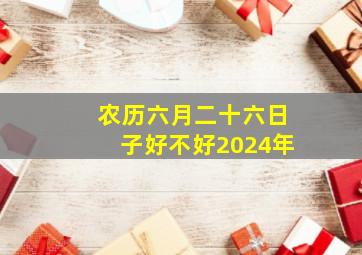 农历六月二十六日子好不好2024年