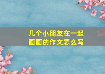 几个小朋友在一起画画的作文怎么写