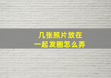 几张照片放在一起发圈怎么弄