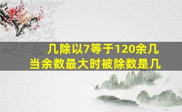 几除以7等于120余几当余数最大时被除数是几