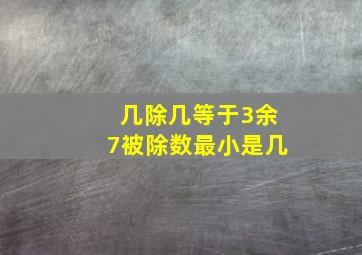 几除几等于3余7被除数最小是几