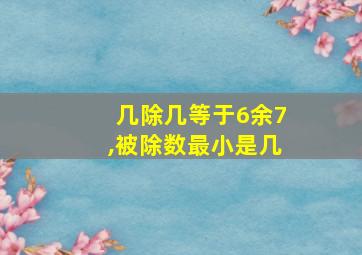 几除几等于6余7,被除数最小是几