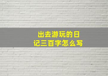 出去游玩的日记三百字怎么写