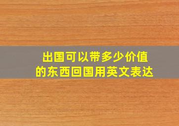 出国可以带多少价值的东西回国用英文表达