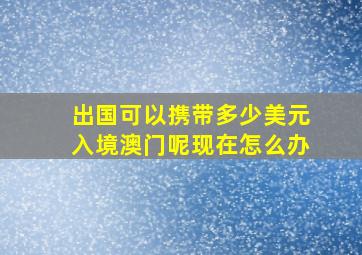 出国可以携带多少美元入境澳门呢现在怎么办