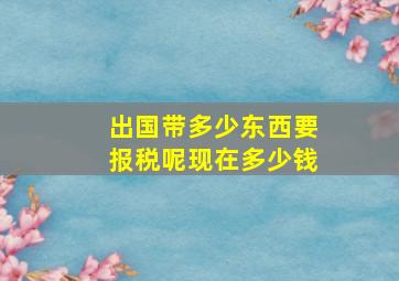 出国带多少东西要报税呢现在多少钱