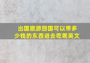 出国旅游回国可以带多少钱的东西进去吃呢英文