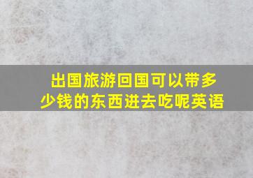 出国旅游回国可以带多少钱的东西进去吃呢英语