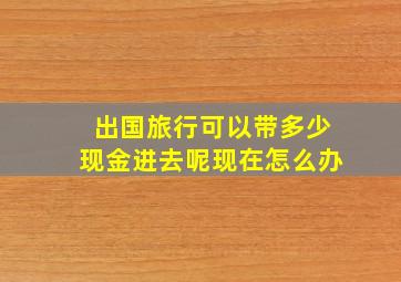 出国旅行可以带多少现金进去呢现在怎么办