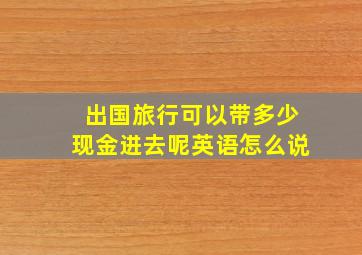 出国旅行可以带多少现金进去呢英语怎么说