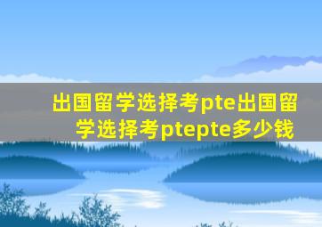 出国留学选择考pte出国留学选择考ptepte多少钱