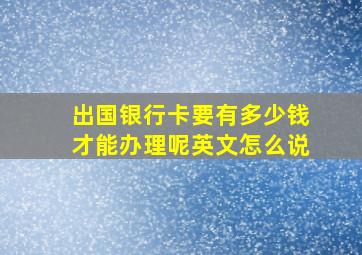 出国银行卡要有多少钱才能办理呢英文怎么说