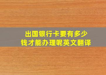 出国银行卡要有多少钱才能办理呢英文翻译