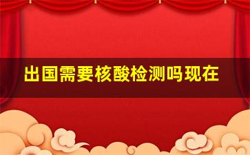 出国需要核酸检测吗现在