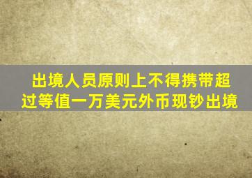 出境人员原则上不得携带超过等值一万美元外币现钞出境