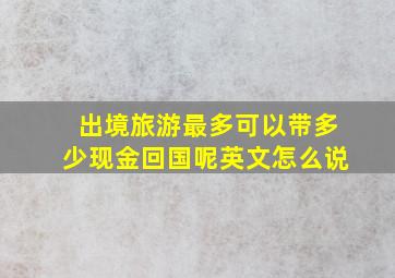 出境旅游最多可以带多少现金回国呢英文怎么说